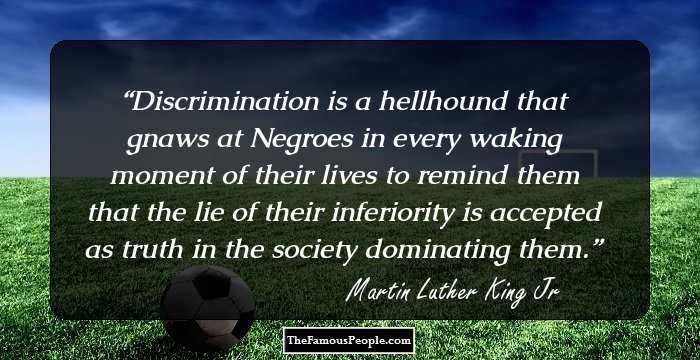 Discrimination is a hellhound that gnaws at Negroes in every waking moment of their lives to remind them that the lie of their inferiority is accepted as truth in the society dominating them.