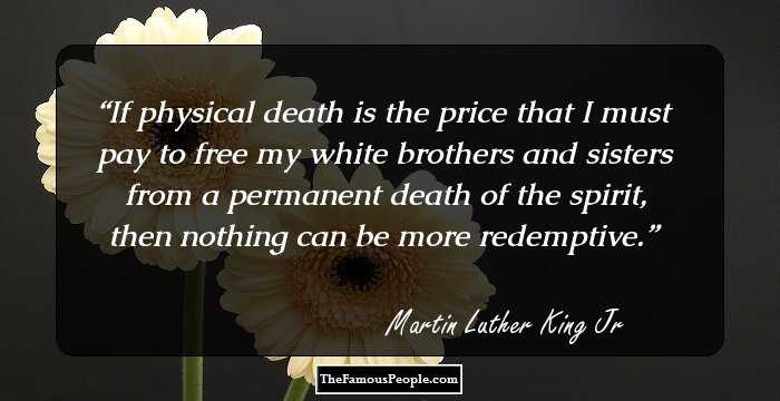 If physical death is the price that I must pay to free my white brothers and sisters from a permanent death of the spirit, then nothing can be more redemptive.