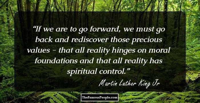 If we are to go forward, we must go back and rediscover those precious values - that all reality hinges on moral foundations and that all reality has spiritual control.