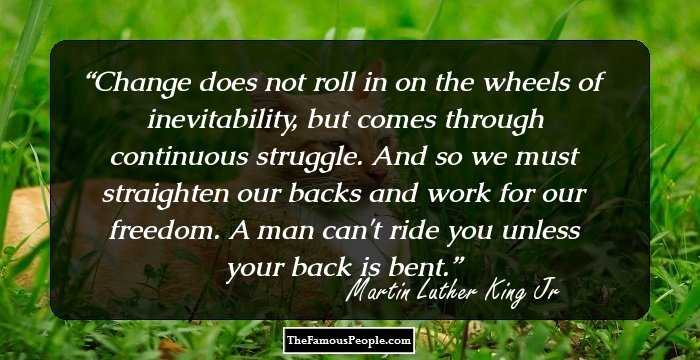 Change does not roll in on the wheels of inevitability, but comes through continuous struggle. And so we must straighten our backs and work for our freedom. A man can't ride you unless your back is bent.