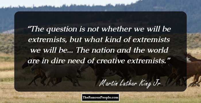 The question is not whether we will be extremists, but what kind of extremists we will be... The nation and the world are in dire need of creative extremists.