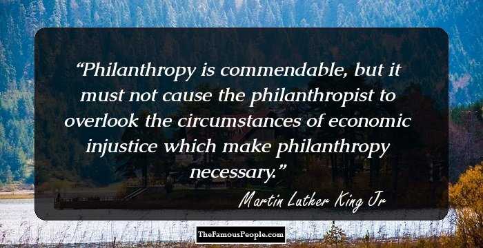 Philanthropy is commendable, but it must not cause the philanthropist to overlook the circumstances of economic injustice which make philanthropy necessary.
