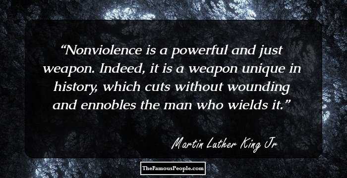 Nonviolence is a powerful and just weapon. Indeed, it is a weapon unique in history, which cuts without wounding and ennobles the man who wields it.