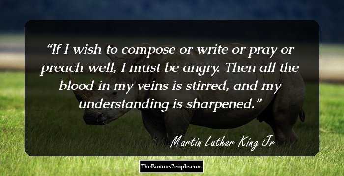 If I wish to compose or write or pray or preach well, I must be angry. Then all the blood in my veins is stirred, and my understanding is sharpened.
