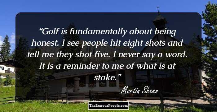 Golf is fundamentally about being honest. I see people hit eight shots and tell me they shot five. I never say a word. It is a reminder to me of what is at stake.