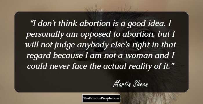I don't think abortion is a good idea. I personally am opposed to abortion, but I will not judge anybody else's right in that regard because I am not a woman and I could never face the actual reality of it.