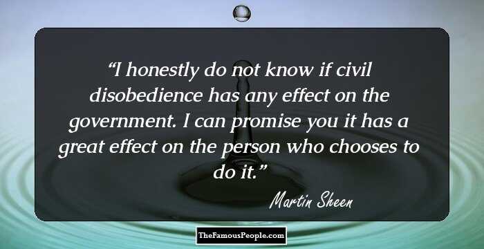 I honestly do not know if civil disobedience has any effect on the government. I can promise you it has a great effect on the person who chooses to do it.