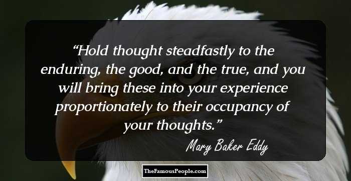 Hold thought steadfastly to the enduring, the good, and the true, and you will bring these into your experience proportionately to their occupancy of your thoughts.