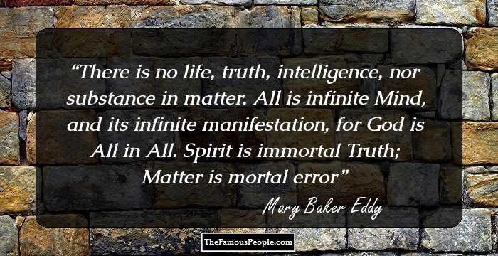 There is no life, truth, intelligence, nor substance in matter. All is infinite Mind, and its infinite manifestation, for God is All in All. Spirit is immortal Truth; Matter is mortal error