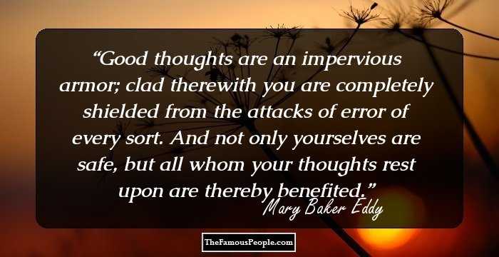 Good thoughts are an impervious armor; clad therewith you are completely shielded from the attacks of error of every sort. And not only yourselves are safe, but all whom your thoughts rest upon are thereby benefited.