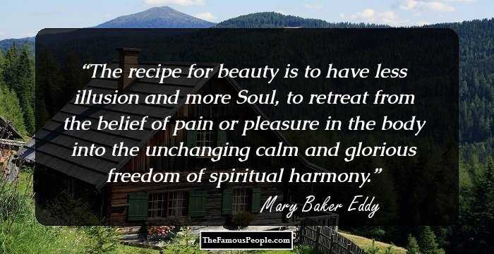 The recipe for beauty is to have less illusion and more Soul, to retreat from the belief of pain or pleasure in the body into the unchanging calm and glorious freedom of spiritual harmony.