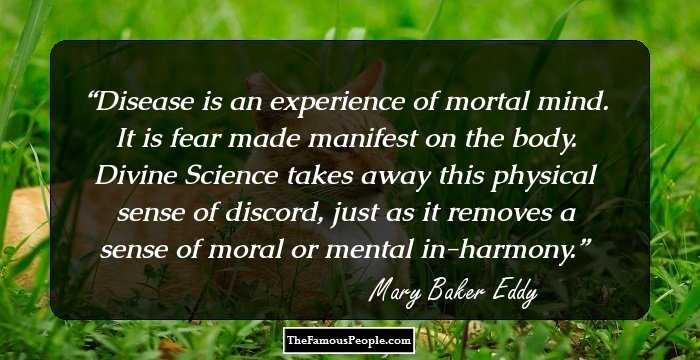 Disease is an experience of mortal mind. It is fear made manifest on the body. Divine Science takes away this physical sense of discord, just as it removes a sense of moral or mental in-harmony.