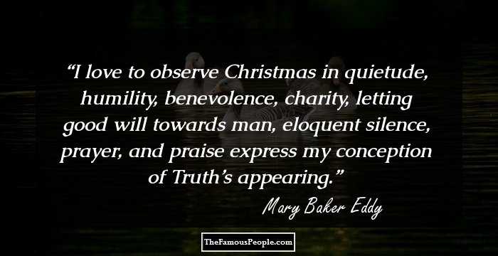 I love to observe Christmas in quietude, humility, benevolence, charity, letting good will towards man, eloquent silence, prayer, and praise express my conception of Truth’s appearing.