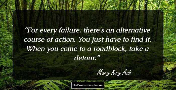 For every failure, there's an alternative
course of action. You just have to find it. 
When you come to a roadblock, 
take a detour.