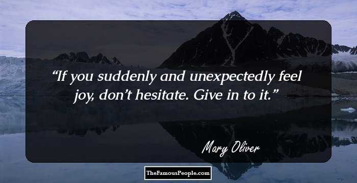 If you suddenly and unexpectedly feel joy, don’t hesitate. Give in to it.