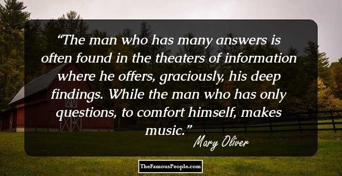The man who has many answers
is often found
in the theaters of information
where he offers, graciously,
his deep findings.

While the man who has only questions,
to comfort himself, makes music.
