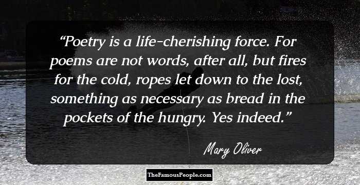Poetry is a life-cherishing force. For poems are not words, after all, but fires for the cold, ropes let down to the lost, something as necessary as bread in the pockets of the hungry. Yes indeed.