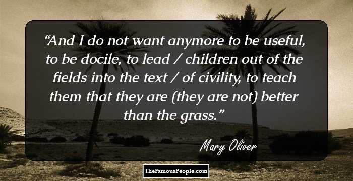 And I do not want anymore to be useful, to be docile, to lead / children out of the fields into the text / of civility, to teach them that they are (they are not) better than the grass.