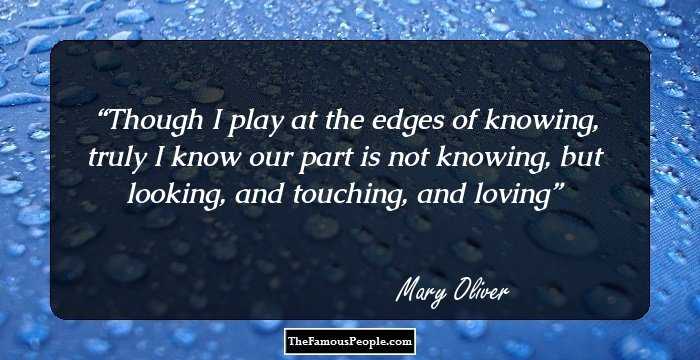 Though I play at the edges of knowing, 
truly I know 
our part is not knowing, 
but looking, and touching, and loving