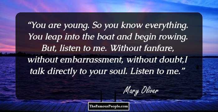 You are young. So you know everything. You leap into the boat and begin rowing. But, listen to me. Without fanfare, without embarrassment, without doubt,I talk directly to your soul. Listen to me.