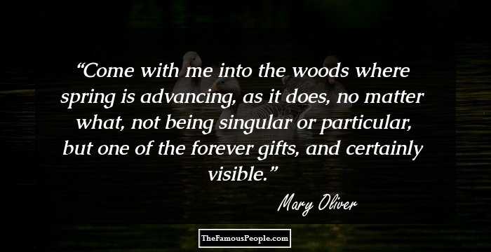 Come with me into the woods where spring is
advancing, as it does, no matter what,
not being singular or particular, but one
of the forever gifts, and certainly visible.