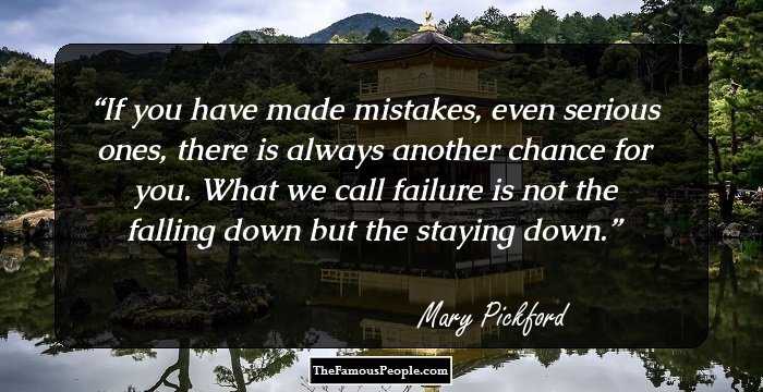 If you have made mistakes, even serious ones, there is always another chance for you. What we call failure is not the falling down but the staying down.