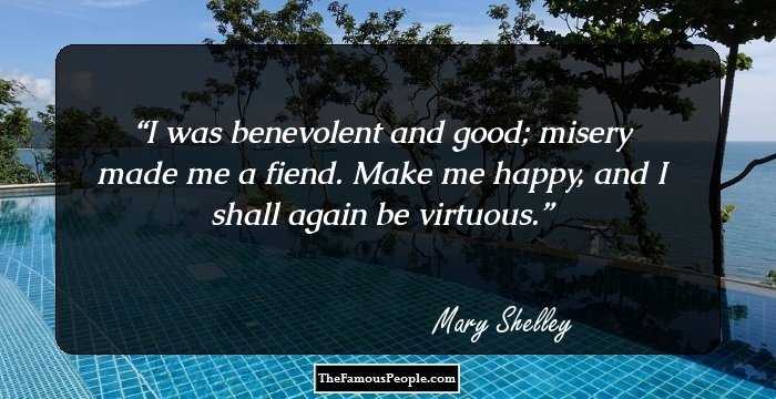 I was benevolent and good; misery made me a fiend. Make me happy, and I shall again be virtuous.