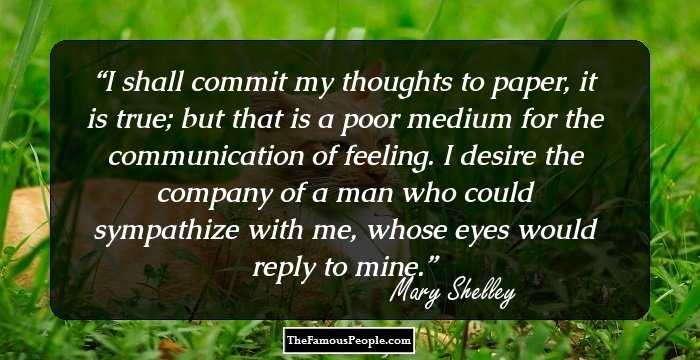 I shall commit my thoughts to paper, it is true; but that is a poor medium for the communication of feeling. I desire the company of a man who could sympathize with me, whose eyes would reply to mine.