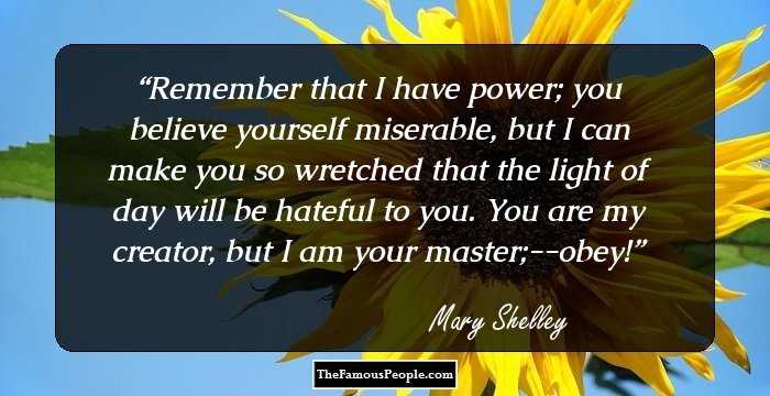 Remember that I have power; you believe yourself miserable, but I can make you so wretched that the light of day will be hateful to you. You are my creator, but I am your master;--obey!