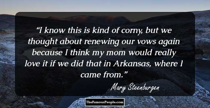 I know this is kind of corny, but we thought about renewing our vows again because I think my mom would really love it if we did that in Arkansas, where I came from.