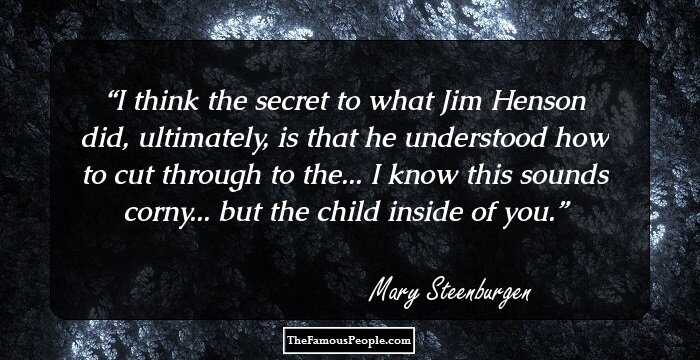 I think the secret to what Jim Henson did, ultimately, is that he understood how to cut through to the... I know this sounds corny... but the child inside of you.