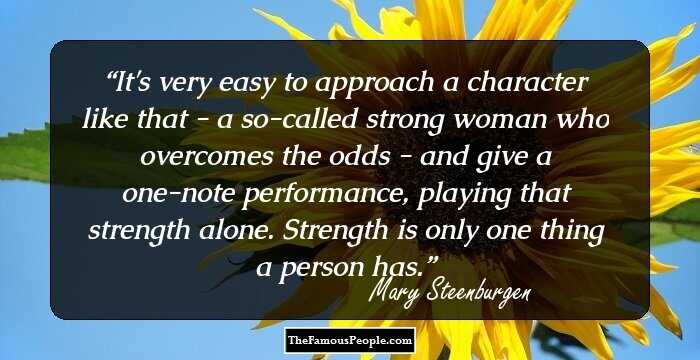 It's very easy to approach a character like that - a so-called strong woman who overcomes the odds - and give a one-note performance, playing that strength alone. Strength is only one thing a person has.