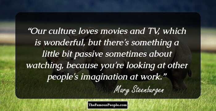 Our culture loves movies and TV, which is wonderful, but there's something a little bit passive sometimes about watching, because you're looking at other people's imagination at work.
