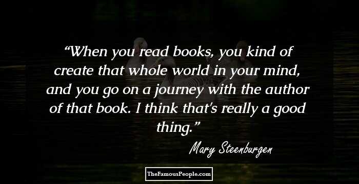 When you read books, you kind of create that whole world in your mind, and you go on a journey with the author of that book. I think that's really a good thing.