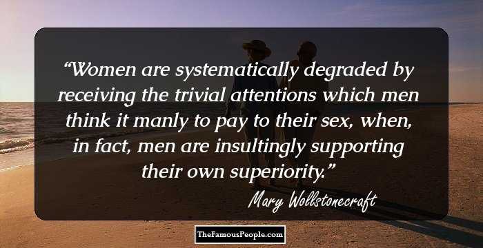 Women are systematically degraded by receiving the trivial attentions which men think it manly to pay to their sex, when, in fact, men are insultingly supporting their own superiority.
