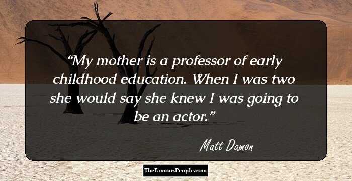 My mother is a professor of early childhood education. When I was two she would say she knew I was going to be an actor.