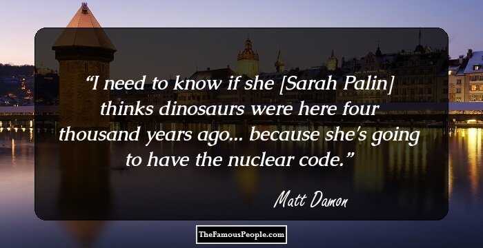 I need to know if she [Sarah Palin] thinks dinosaurs were here four thousand years ago... because she's going to have the nuclear code.
