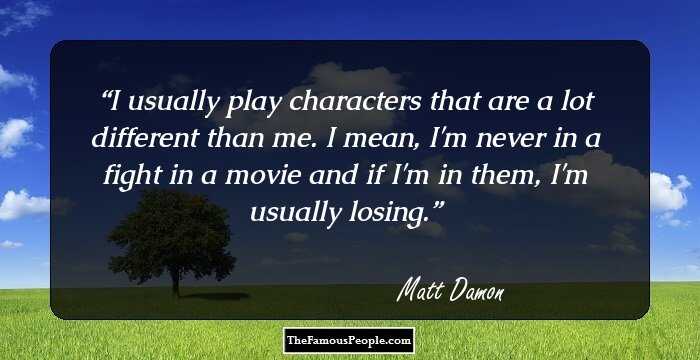 I usually play characters that are a lot different than me. I mean, I'm never in a fight in a movie and if I'm in them, I'm usually losing.