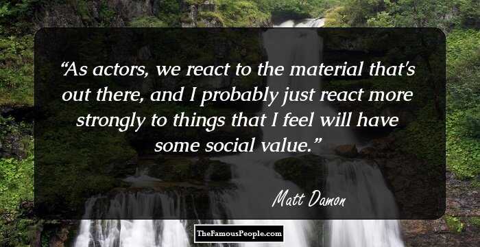 As actors, we react to the material that's out there, and I probably just react more strongly to things that I feel will have some social value.