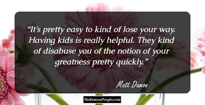 It's pretty easy to kind of lose your way. Having kids is really helpful. They kind of disabuse you of the notion of your greatness pretty quickly.