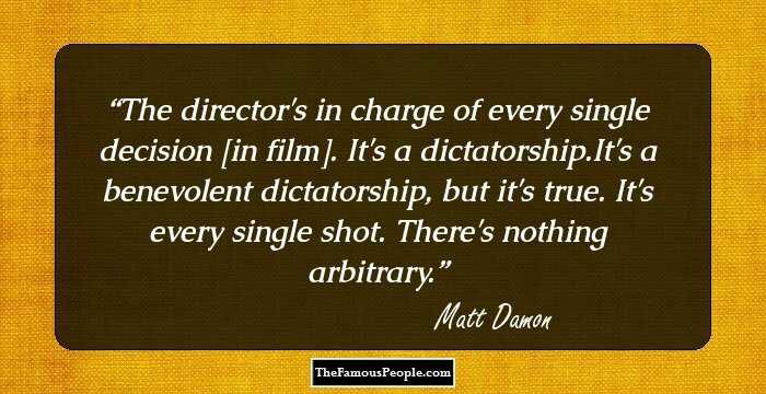 The director's in charge of every single decision [in film]. It's a dictatorship.It's a benevolent dictatorship, but it's true. It's every single shot. There's nothing arbitrary.