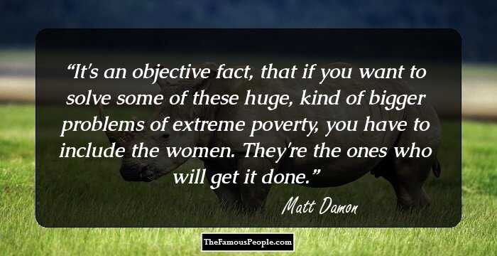 It's an objective fact, that if you want to solve some of these huge, kind of bigger problems of extreme poverty, you have to include the women. They're the ones who will get it done.