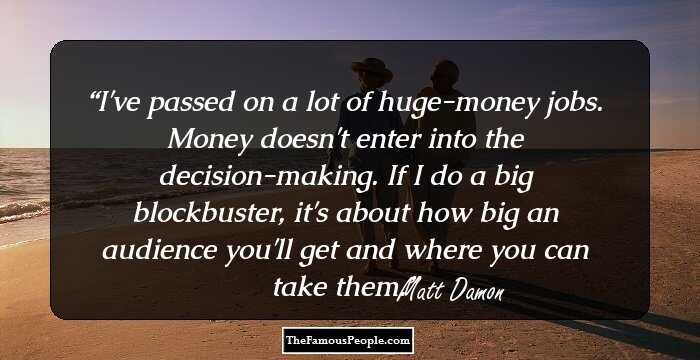 I've passed on a lot of huge-money jobs. Money doesn't enter into the decision-making. If I do a big blockbuster, it's about how big an audience you'll get and where you can take them.