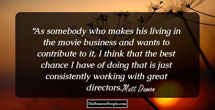 As somebody who makes his living in the movie business and wants to contribute to it, I think that the best chance I have of doing that is just consistently working with great directors.