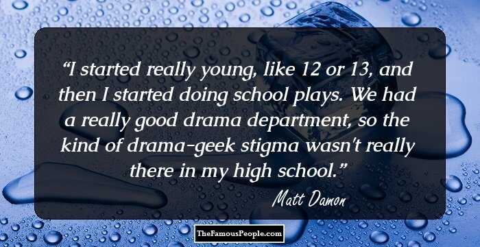 I started really young, like 12 or 13, and then I started doing school plays. We had a really good drama department, so the kind of drama-geek stigma wasn't really there in my high school.