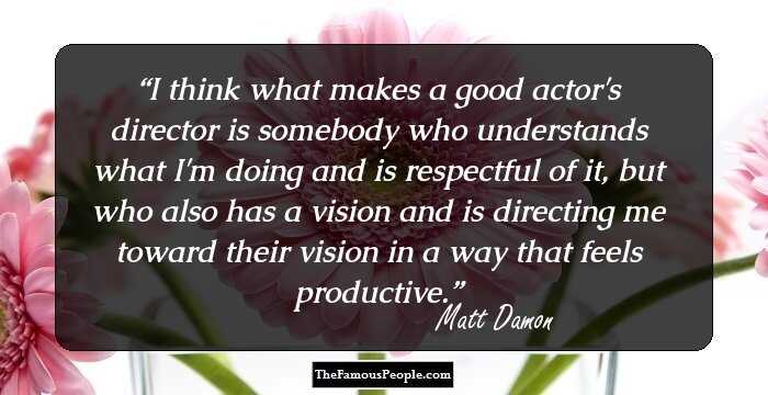 I think what makes a good actor's director is somebody who understands what I'm doing and is respectful of it, but who also has a vision and is directing me toward their vision in a way that feels productive.