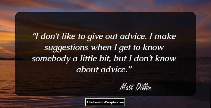 I don't like to give out advice. I make suggestions when I get to know somebody a little bit, but I don't know about advice.