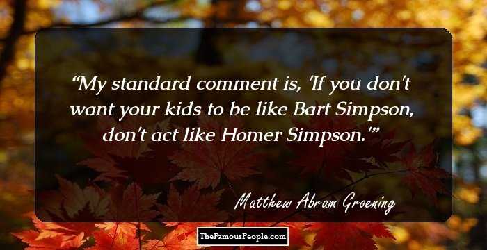 My standard comment is, 'If you don't want your kids to be like Bart Simpson, don't act like Homer Simpson.'