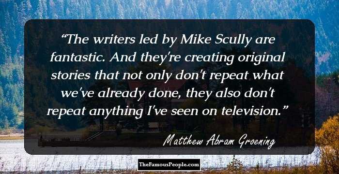 The writers led by Mike Scully are fantastic. And they're creating original stories that not only don't repeat what we've already done, they also don't repeat anything I've seen on television.