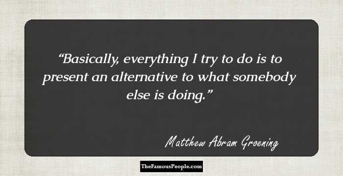 Basically, everything I try to do is to present an alternative to what somebody else is doing.